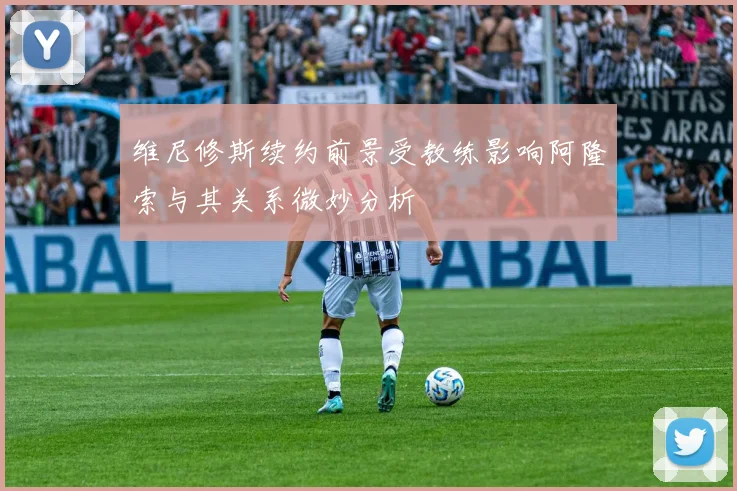 维尼修斯续约前景受教练影响阿隆索与其关系微妙分析