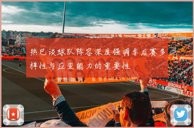 热巴谈球队阵容深度强调季后赛多样性与应变能力的重要性