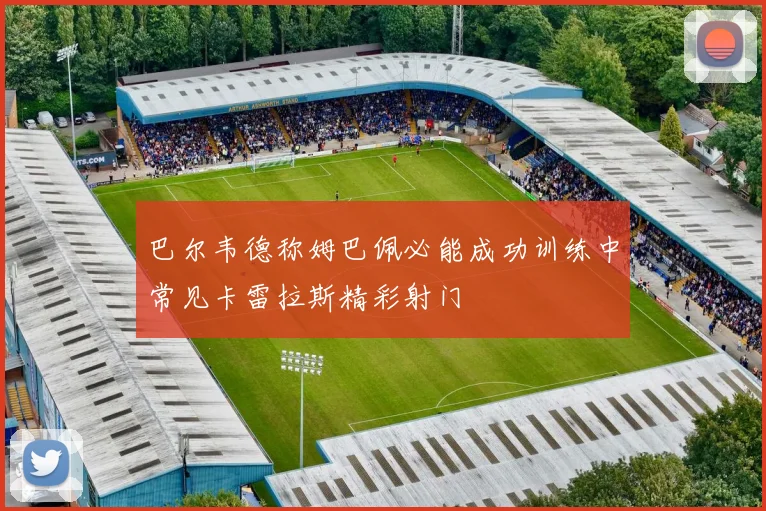 巴尔韦德称姆巴佩必能成功训练中常见卡雷拉斯精彩射门