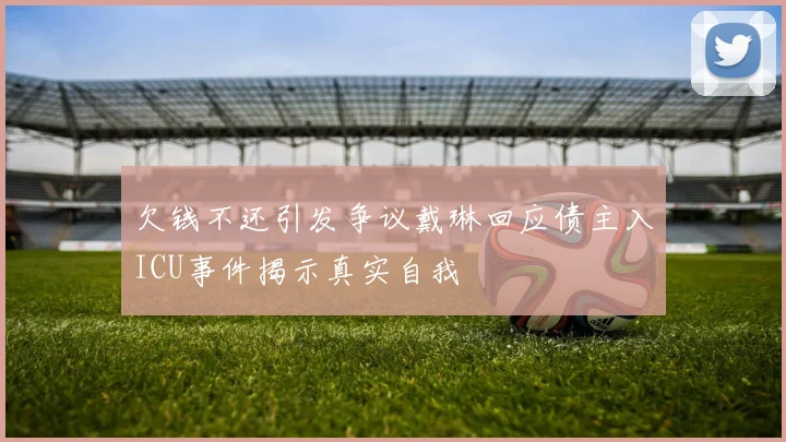 欠钱不还引发争议戴琳回应债主入ICU事件揭示真实自我
