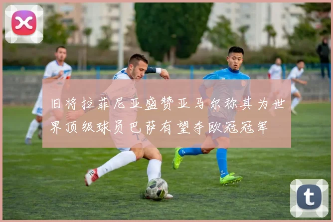 旧将拉菲尼亚盛赞亚马尔称其为世界顶级球员巴萨有望夺欧冠冠军