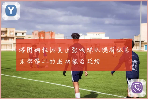 塔图姆担忧复出影响球队现有体系东部第二的成功能否延续