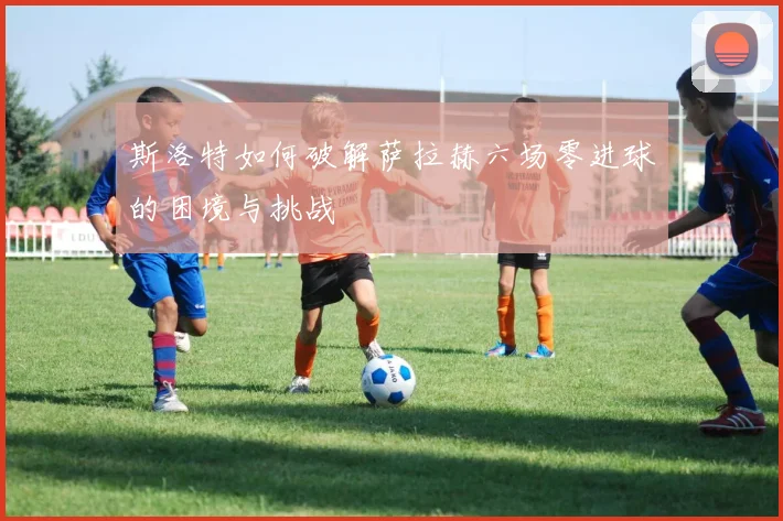 斯洛特如何破解萨拉赫六场零进球的困境与挑战
