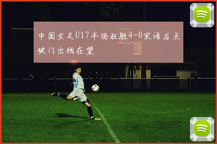 中国女足U17半场狂胜4-0宋语后点破门出线在望