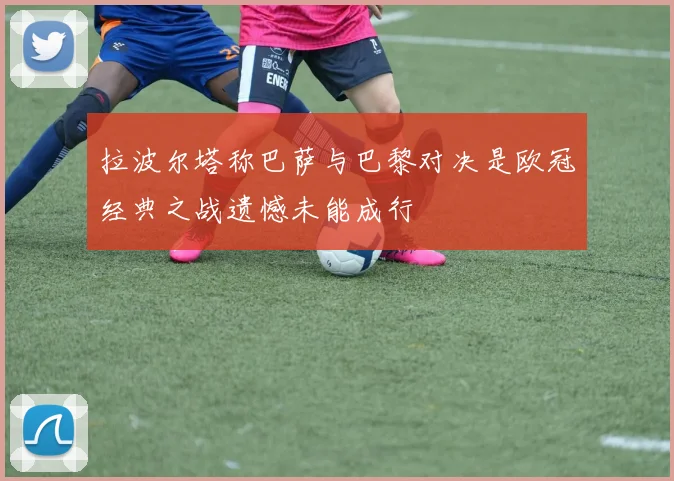 拉波尔塔称巴萨与巴黎对决是欧冠经典之战遗憾未能成行