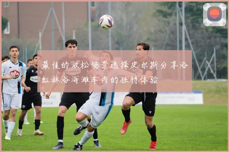 最佳的放松场景选择皮尔斯分享浴缸淋浴海滩车内的独特体验