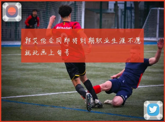 郭艾伦合同即将到期职业生涯不愿就此画上句号