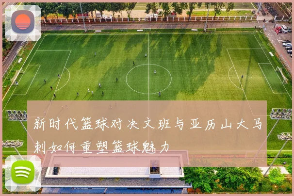新时代篮球对决文班与亚历山大马刺如何重塑篮球魅力