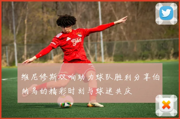 维尼修斯双响助力球队胜利分享伯纳乌的精彩时刻与球迷共庆