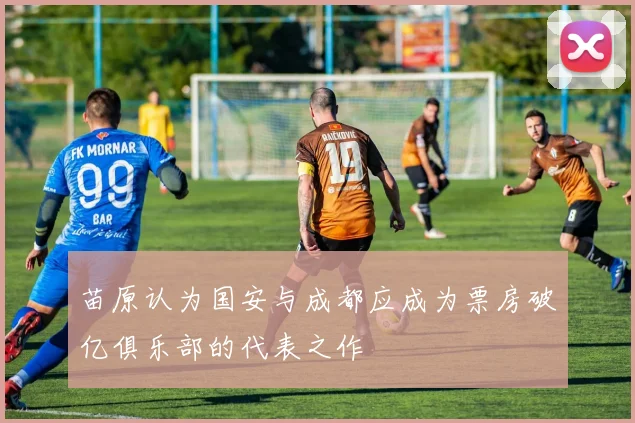 苗原认为国安与成都应成为票房破亿俱乐部的代表之作