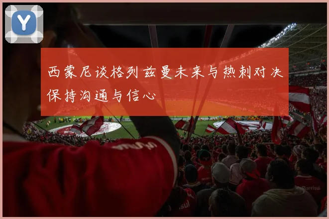 西蒙尼谈格列兹曼未来与热刺对决保持沟通与信心