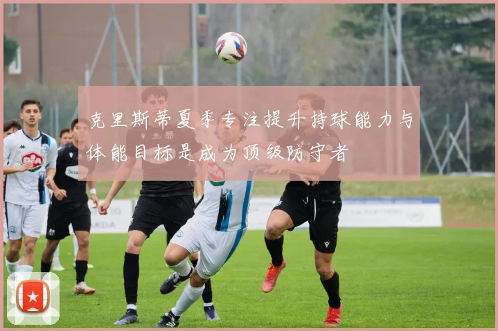 克里斯蒂夏季专注提升持球能力与体能目标是成为顶级防守者