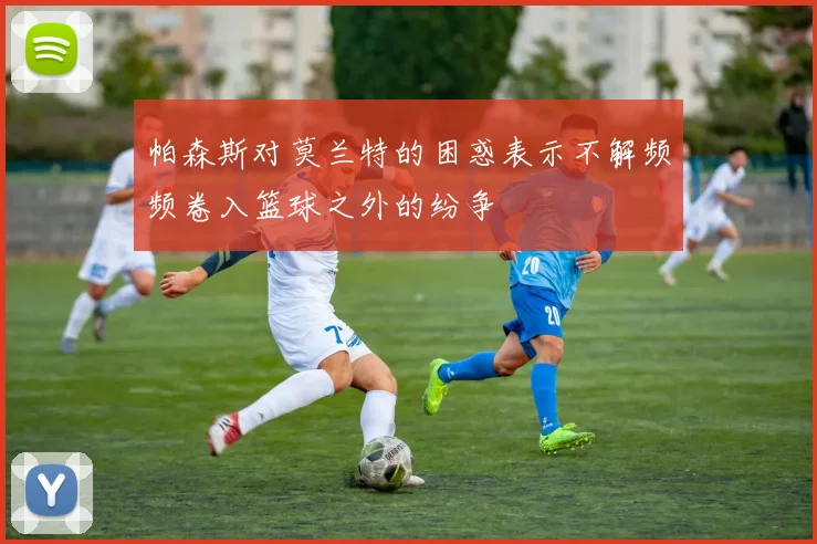 帕森斯对莫兰特的困惑表示不解频频卷入篮球之外的纷争