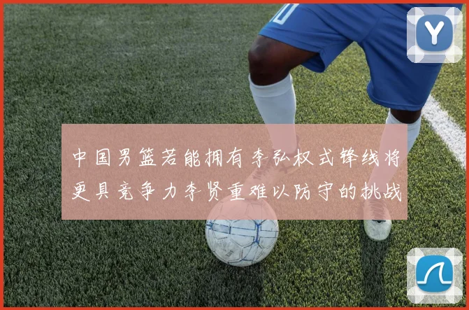 中国男篮若能拥有李弘权式锋线将更具竞争力李贤重难以防守的挑战