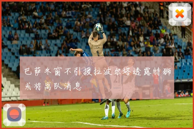 巴萨冬窗不引援拉波尔塔透露特狮或将离队消息