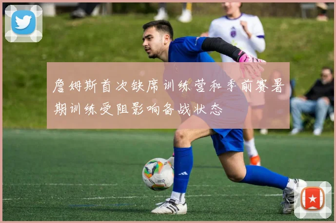 詹姆斯首次缺席训练营和季前赛暑期训练受阻影响备战状态