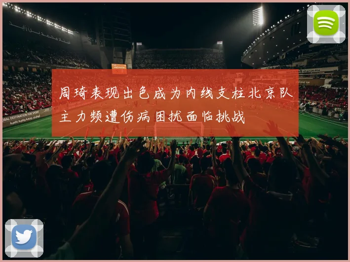 周琦表现出色成为内线支柱北京队主力频遭伤病困扰面临挑战