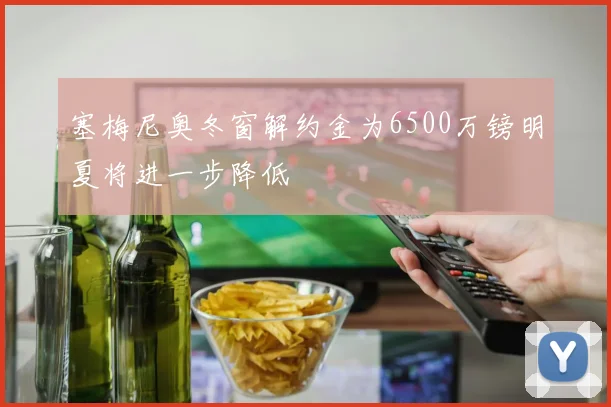 塞梅尼奥冬窗解约金为6500万镑明夏将进一步降低