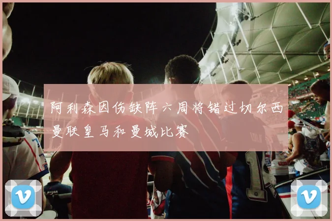 阿利森因伤缺阵六周将错过切尔西曼联皇马和曼城比赛