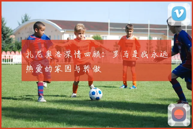 扎尼奥洛深情回顾：罗马是我永远热爱的家园与骄傲