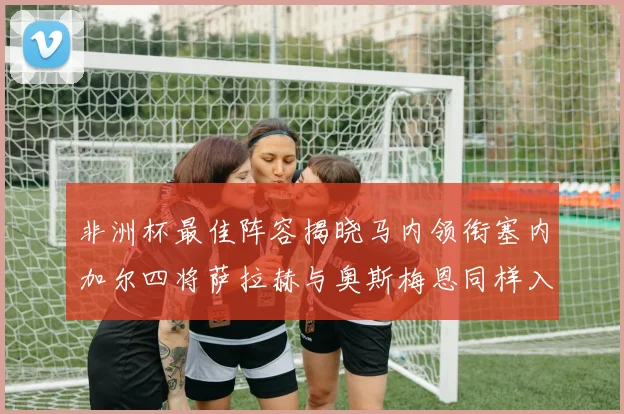非洲杯最佳阵容揭晓马内领衔塞内加尔四将萨拉赫与奥斯梅恩同样入选