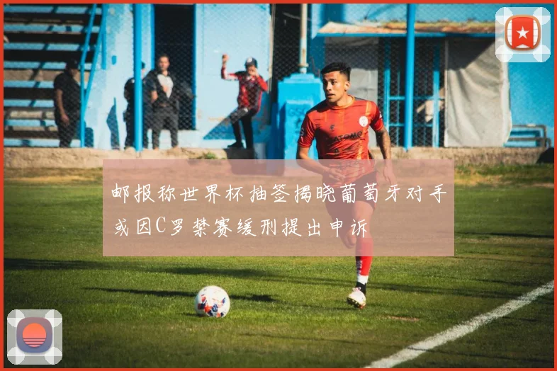 邮报称世界杯抽签揭晓葡萄牙对手或因C罗禁赛缓刑提出申诉