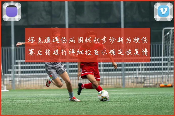 塔克遭遇伤病困扰初步诊断为硬伤赛后将进行详细检查以确定恢复情况