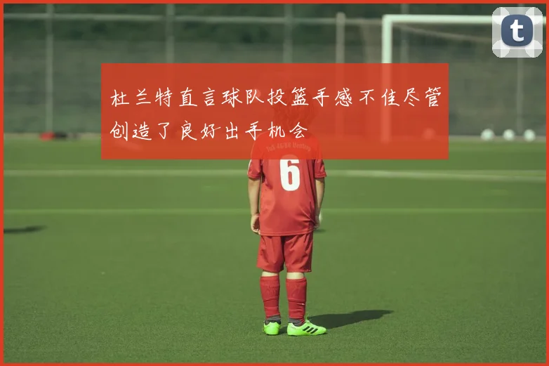 杜兰特直言球队投篮手感不佳尽管创造了良好出手机会