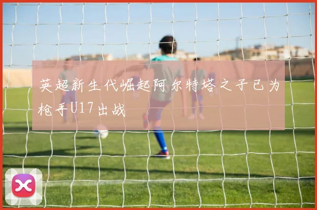 英超新生代崛起阿尔特塔之子已为枪手U17出战