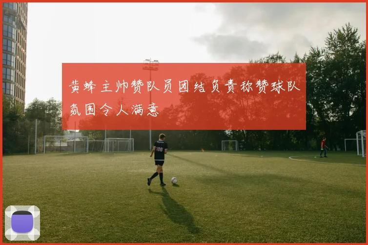 黄蜂主帅赞队员团结负责称赞球队氛围令人满意