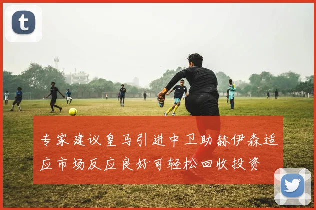 专家建议皇马引进中卫助赫伊森适应市场反应良好可轻松回收投资