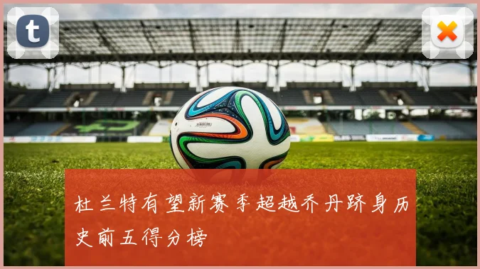 杜兰特有望新赛季超越乔丹跻身历史前五得分榜