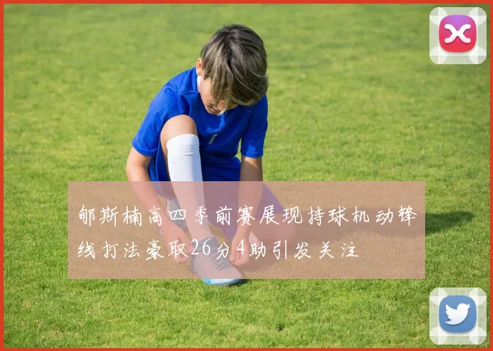 郇斯楠高四季前赛展现持球机动锋线打法豪取26分4助引发关注