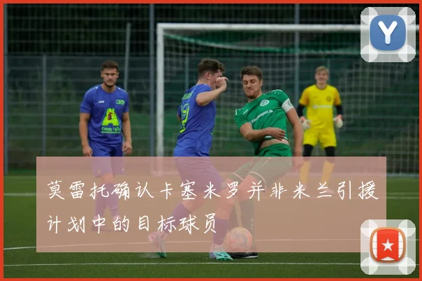 莫雷托确认卡塞米罗并非米兰引援计划中的目标球员