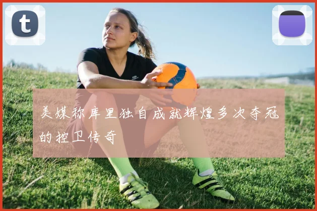 美媒称库里独自成就辉煌多次夺冠的控卫传奇
