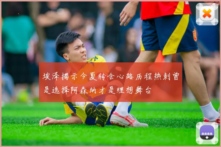 埃泽揭示今夏转会心路历程热刺曾是选择阿森纳才是理想舞台