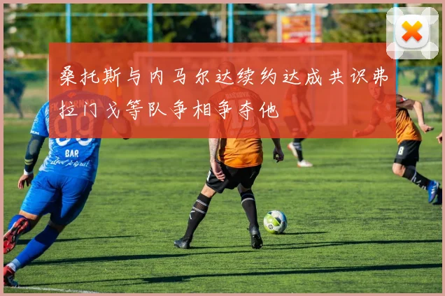 桑托斯与内马尔达续约达成共识弗拉门戈等队争相争夺他