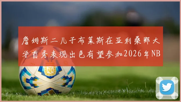 詹姆斯二儿子布莱斯在亚利桑那大学首秀表现出色有望参加2026年NBA选秀