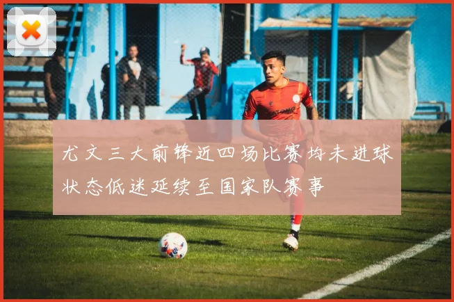 尤文三大前锋近四场比赛均未进球状态低迷延续至国家队赛事