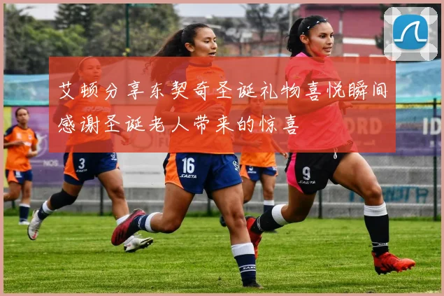 艾顿分享东契奇圣诞礼物喜悦瞬间感谢圣诞老人带来的惊喜
