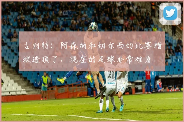 古利特：阿森纳和切尔西的比赛糟糕透顶了，现在的足球非常难看