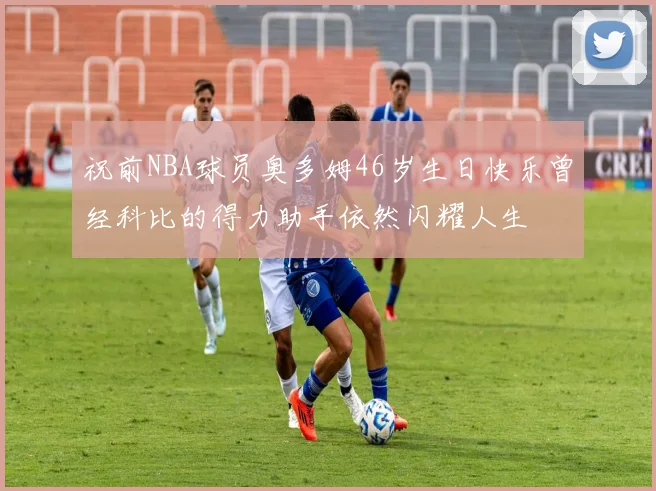 祝前NBA球员奥多姆46岁生日快乐曾经科比的得力助手依然闪耀人生