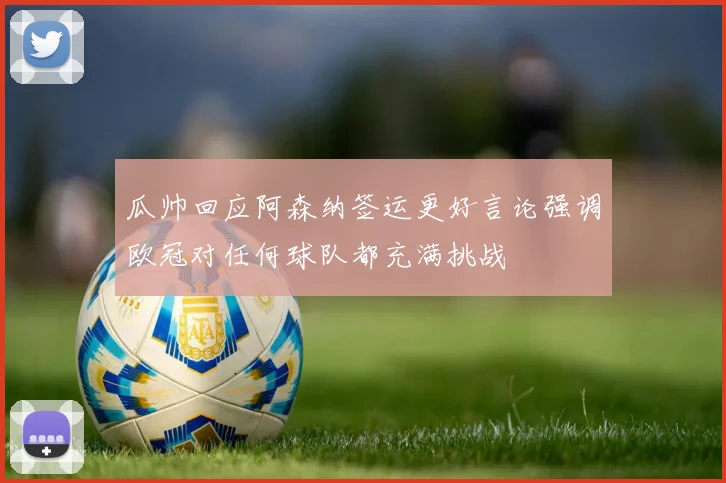 瓜帅回应阿森纳签运更好言论强调欧冠对任何球队都充满挑战