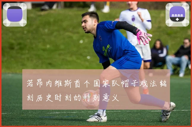 若昂内维斯首个国家队帽子戏法铭刻历史时刻的特别意义