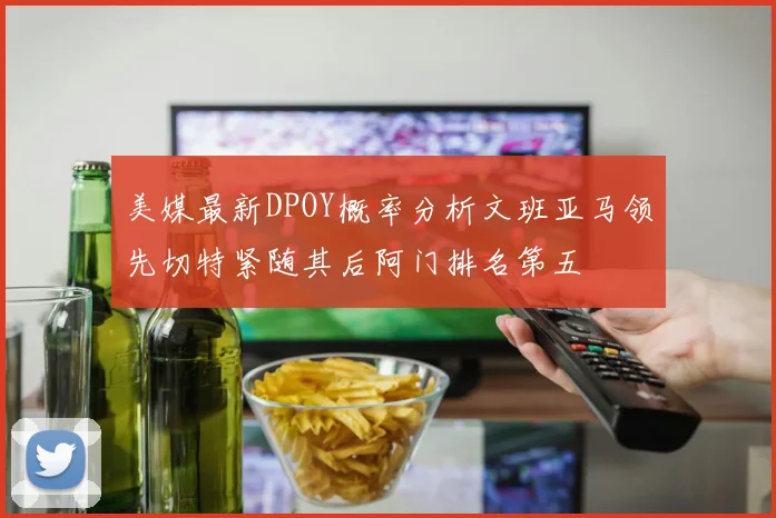 美媒最新DPOY概率分析文班亚马领先切特紧随其后阿门排名第五