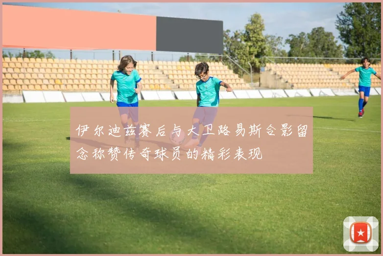 伊尔迪兹赛后与大卫路易斯合影留念称赞传奇球员的精彩表现